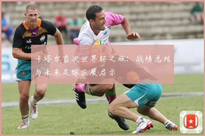 卡塔尔首次世界杯之旅：战绩总结与未来足球发展启示