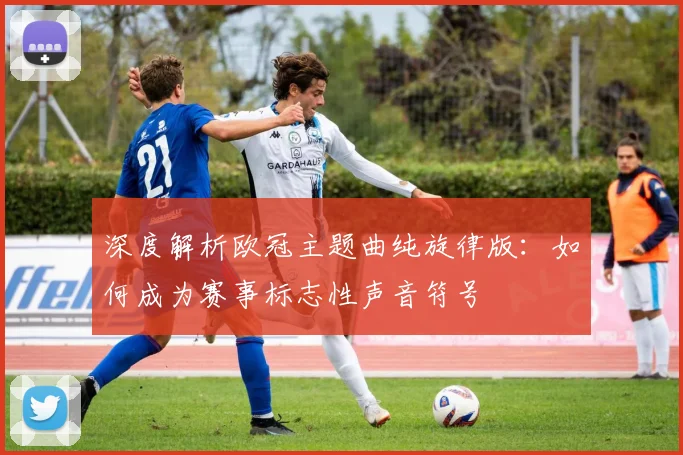深度解析欧冠主题曲纯旋律版：如何成为赛事标志性声音符号