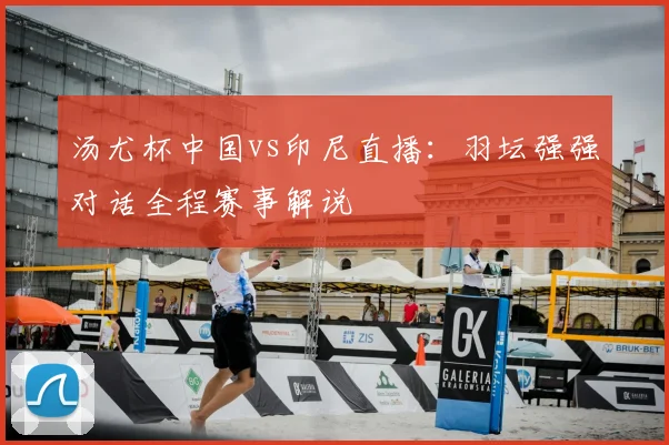 汤尤杯中国vs印尼直播：羽坛强强对话全程赛事解说