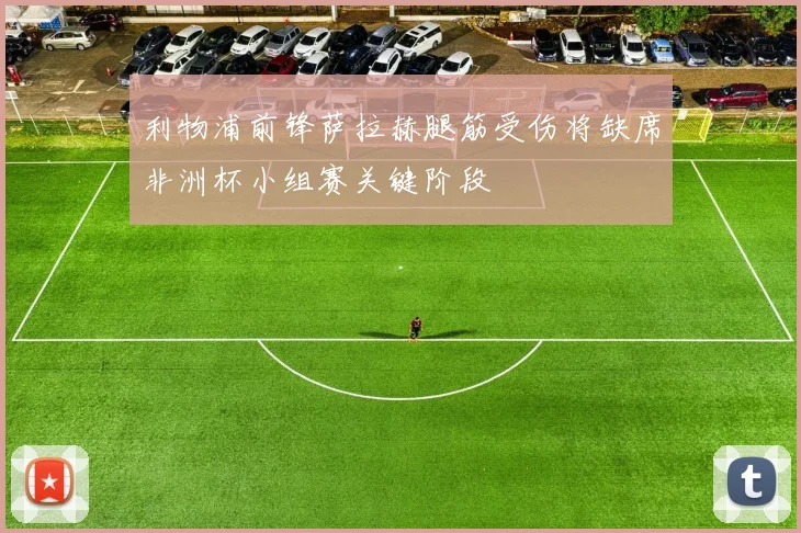 利物浦前锋萨拉赫腿筋受伤将缺席非洲杯小组赛关键阶段